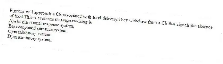 Pigeons will approach a CS associated with food delivery.They withdraw from a CS that signals the absence of food.This is evidence that sign-tracking is
A)a bi-directional response system.
B)a compound stimulus system.
C)an inhibitory system.
D)an excitatory system.