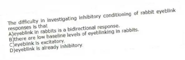 The difficulty in investigating inhibitory conditioning of rabbit eyeblink responses is that
A)eyeblink in rabbits is a bidirectional response.
B)there are low baseline levels of eyeblinking in rabbits.
C)eyeblink is excitatory.
D)eyeblink is already inhibitory.