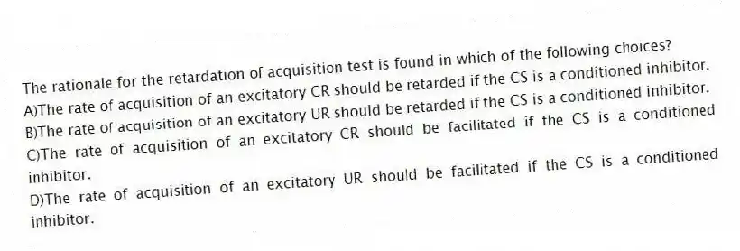 The rationale for the retardation of acquisition test is found in which of the following choices?
A)The rate of acquisition of an excitatory CR should be retarded if the CS is a conditioned inhibitor.
B)The rate of acquisition of an excitatory UR should be retarded if the CS is a conditioned inhibitor.
C)The rate of acquisition of an excitatory CR should be facilitated if the CS is a conditioned inhibitor.
D)The rate of acquisition of an excitatory UR should be facilitated if the CS is a conditioned inhibitor.
