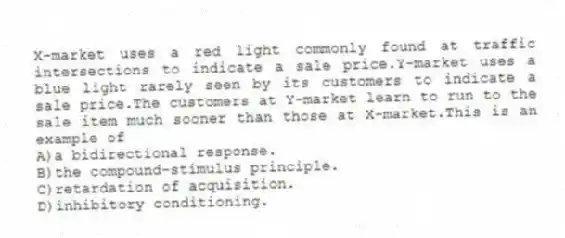 X-market uses a red light commonly found at traffic intersections to indicate a sale price.Y-market uses a blue light rarely seen by its customers to indicate a sale price.The customers at Y-market learn to run to the sale item much sooner than those at X-market.This is an example of
A)a bidirectional response.
B)the compound-stimulus principle.
C)retardation of acquisition.
D)inhibitory conditioning.