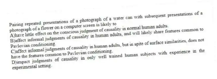 Pairing repeated presentations of a photograph of a water can with subsequent presentations of a photograph of a flower on a computer screen is likely to
A)have little effect on the conscious judgment of causality in normal human adults.
B)affect informal judgments of causality in human adults, and will likely share features common to Pavlovian conditioning.
C)affect informal judgments of causality in human adults, but in spite of surface similarities, does not have the features common to Pavlovian conditioning.
D)impact judgments of causality in only well trained human subjects with experience in the experimental setting.