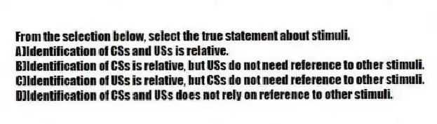 From the selection below, select the true statement about stimuli.
A)Identification of CSs and USs is relative.
B)Identification of CSs is relative, but USs do not need reference to other stimuli.
C)Identification of USs is relative, but CSs do not need reference to other stimuli.
D)Identification of CSs and USs does not rely on reference to other stimuli.
