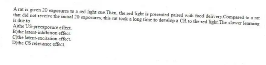 A rat is given 20 exposures to a red light cue.Then, the red light is presented paired with food delivery.Compared to a rat that did not receive the initial 20 exposures, this rat took a long time to develop a CR to the red light.The slower learning is due to
A)the US-preexposure effect.
B)the latent-inhibition effect.
C)the latent-excitation effect.
D)the CS relevance effect.