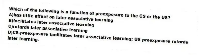 Which of the following is a function of preexposure to the CS or the US?
A)has little effect on later associative learning
B)facilitates later associative learning
C)retards later associative learning
D)CS-preexposure facilitates later associative learning; US preexposure retards later learning.