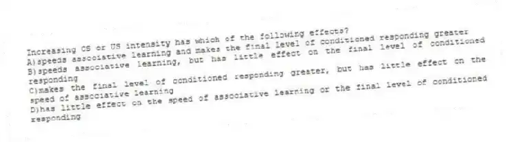 Increasing CS or US intensity has which of the following effects?
A)speeds associative learning and makes the final level of conditioned responding greater
B)speeds associative learning, but has little effect on the final level of conditioned responding
C)makes the final level of conditioned responding greater, but has little effect on the speed of associative learning
D)has little effect on the speed of associative learning or the final level of conditioned responding