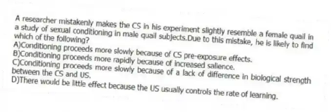 A researcher mistakenly makes the CS in his experiment slightly resemble a female quail in a study of sexual conditioning in male quail subjects.Due to this mistake, he is likely to find which of the following?
A)Conditioning proceeds more slowly because of CS pre-exposure effects.
B)Conditioning proceeds more rapidly because of increased salience.
C)Conditioning proceeds more slowly because of a lack of difference in biological strength between the CS and US.
D)There would be little effect because the US usually controls the rate of learning.