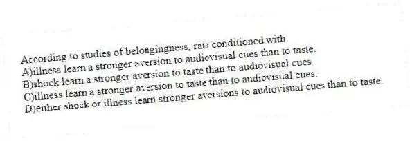 According to studies of belongingness, rats conditioned with
A)illness learn a stronger aversion to audiovisual cues than to taste.
B)shock learn a stronger aversion to taste than to audiovisual cues.
C)illness learn a stronger aversion to taste than to audiovisual cues.
D)either shock or illness learn stronger aversions to audiovisual cues than to taste.