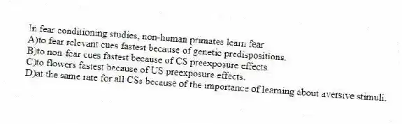 In fear conditioning studies, non-human primates learn fear
A)to fear relevant cues fastest because of genetic predispositions.
B)to non-fear cues fastest because of CS preexposure effects.
C)to flowers fastest because of US preexposure effects.
D)at the same rate for all CSs because of the importance of learning about aversive stimuli.