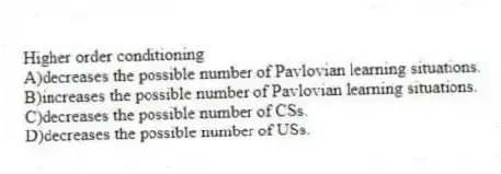 Higher order conditioning
A)decreases the possible number of Pavlovian learning situations.
B)increases the possible number of Pavlovian learning situations.
C)decreases the possible number of CSs.
D)decreases the possible number of USs.