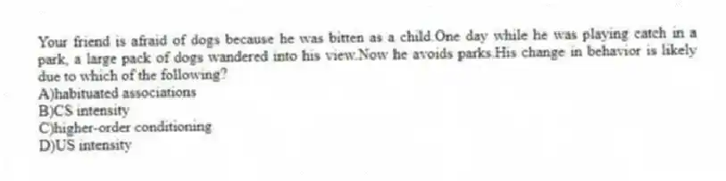 Your friend is afraid of dogs because he was bitten as a child.One day while he was playing catch in a park, a large pack of dogs wandered into his view.Now he avoids parks.His change in behavior is likely due to which of the following?
A)habituated associations
B)CS intensity
C)higher-order conditioning
D)US intensity