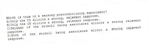 Which is true in a sensory preconditioning experiment?
A)Only the US elicits a strong, relevant response.
B)Only the CS elicits a strong, relevant response.
C)Neither of the stimuli being associated elicits a strong relevant response.
D)Both of the stimuli being associated elicit a strong relevant response.