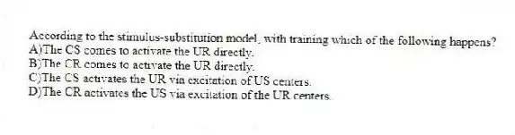 According to the stimulus-substitution model, with training which of the following happens?
A)The CS comes to activate the UR directly.
B)The CR comes to activate the UR directly.
C)The CS activates the UR via excitation of US centers.
D)The CR activates the US via excitation of the UR centers.