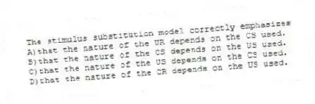 The stimulus substitution model correctly emphasizes
A)that the nature of the UR depends on the CS used.
B)that the nature of the CS depends on the US used.
C)that the nature of the US depends on the CS used.
D)that the nature of the CR depends on the US used.