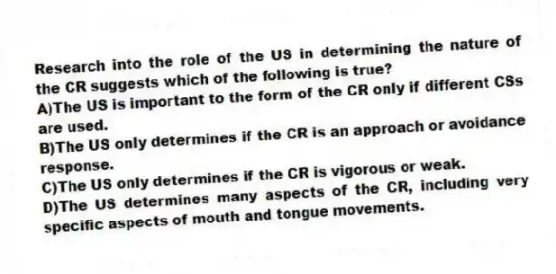 Research into the role of the US in determining the nature of the CR suggests which of the following is true?
A)The US is important to the form of the CR only if different CSs are used.
B)The US only determines if the CR is an approach or avoidance response.
C)The US only determines if the CR is vigorous or weak.
D)The US determines many aspects of the CR, including very specific aspects of mouth and tongue movements.