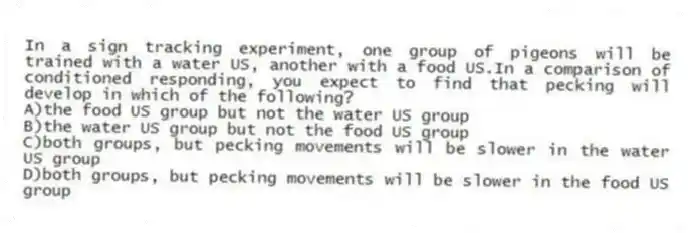 In a sign tracking experiment, one group of pigeons will be trained with a water US, another with a food US.In a comparison of conditioned responding, you expect to find that pecking will develop in which of the following?
A)the food US group but not the water US group
B)the water US group but not the food US group
C)both groups, but pecking movements will be slower in the water US group
D)both groups, but pecking movements will be slower in the food US group