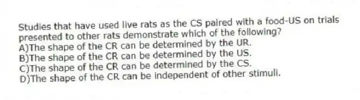 Studies that have used live rats as the CS paired with a food-US on trials presented to other rats demonstrate which of the following?
A)The shape of the CR can be determined by the UR.
B)The shape of the CR can be determined by the US.
C)The shape of the CR can be determined by the CS.
D)The shape of the CR can be independent of other stimuli.