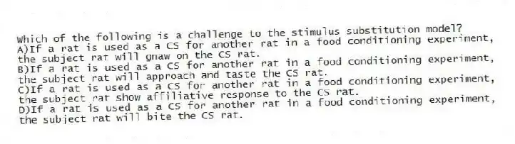 Which of the following is a challenge to the stimulus substitution model?
A)If a rat is used as a CS for another rat in a food conditioning experiment, the subject rat will gnaw on the CS rat.
B)If a rat is used as a CS for another rat in a food conditioning experiment, the subject rat will approach and taste the CS rat.
C)If a rat is used as a CS for another rat in a food conditioning experiment, the subject rat show affiliative response to the CS rat.
D)If a rat is used as a CS for another rat in a food conditioning experiment, the subject rat will bite the CS rat.