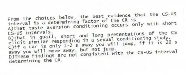 From the choices below, the best evidence that the CS-US interval is a determining factor of the CR is
A)that taste aversion conditioning occurs only with short CS-US intervals.
B)that in quail, short and long presentations of the CS elicit similar responding in a sexual conditioning study.
C)if a car is only 1-2 s away you will jump, if it is 20 s away you will move away, but not jump.
D)These findings are not consistent with the CS-US interval determining the CR.