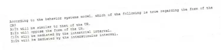 According to the behavior systems model, which of the following is true regarding the form of the CR?
A)It will be similar to that of the UR.
B)It will oppose the form of the UR.
C)It will be mediated by the intertrial interval.
D)It will be mediated by the interstimulus interval.