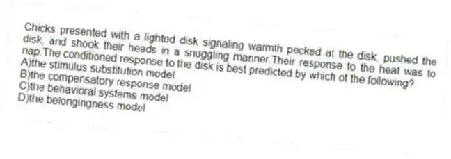 Chicks presented with a lighted disk signaling warmth pecked at the disk, pushed the disk, and shook their heads in a snuggling manner.Their response to the heat was to nap.The conditioned response to the disk is best predicted by which of the following?
A)the stimulus substitution model
B)the compensatory response model
C)the behavioral systems model
D)the belongingness model