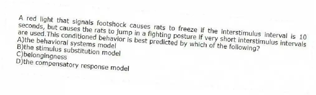 A red light that signals footshock causes rats to freeze if the interstimulus interval is 10 seconds, but causes the rats to jump in a fighting posture if very short interstimulus intervals are used.This conditioned behavior is best predicted by which of the following?
A)the behavioral systems model
B)the stimulus substitution model
C)belongingness
D)the compensatory response model