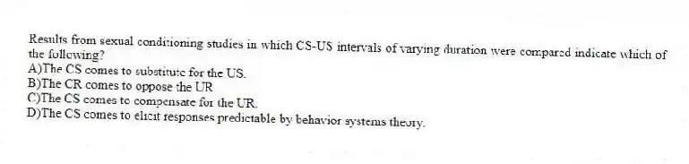 Results from sexual conditioning studies in which CS-US intervals of varying duration were compared indicate which of the following?
A)The CS comes to substitute for the US.
B)The CR comes to oppose the UR.
C)The CS comes to compensate for the UR.
D)The CS comes to elicit responses predictable by behavior systems theory.