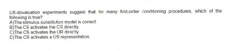 US-devaluation experiments suggest that for many first-order conditioning procedures, which of the following is true?
A)The stimulus-substitution model is correct.
B)The CS activates the CR directly.
C)The CS activates the UR directly.
D)The CS activates a US representation.