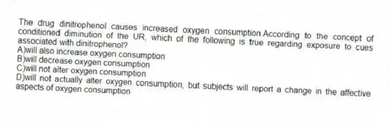 The drug dinitrophenol causes increased oxygen consumption.According to the concept of conditioned diminution of the UR, which of the following is true regarding exposure to cues associated with dinitrophenol?
A)will also increase oxygen consumption
B)will decrease oxygen consumption
C)will not alter oxygen consumption
D)will not actually alter oxygen consumption, but subjects will report a change in the affective aspects of oxygen consumption
