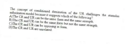 The concept of conditioned diminution of the UR challenges the stimulus substitution model because it suggests which of the following?
A)The CR and UR can be the same form and the same strength.
B)The CR and UR can be the same form but not the same strength.
C)The CR and UR can be opposing in form.
D)The CR and UR are unrelated.