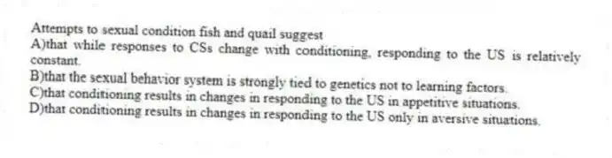 Attempts to sexual condition fish and quail suggest
A)that while responses to CSs change with conditioning, responding to the US is relatively constant.
B)that the sexual behavior system is strongly tied to genetics not to learning factors.
C)that conditioning results in changes in responding to the US in appetitive situations.
D)that conditioning results in changes in responding to the US only in aversive situations.