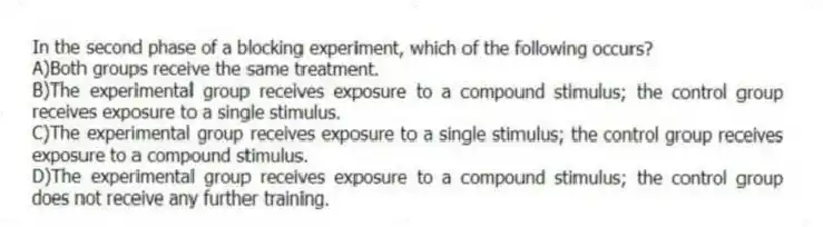 In the second phase of a blocking experiment, which of the following occurs?
A)Both groups receive the same treatment.
B)The experimental group receives exposure to a compound stimulus; the control group receives exposure to a single stimulus.
C)The experimental group receives exposure to a single stimulus; the control group receives exposure to a compound stimulus.
D)The experimental group receives exposure to a compound stimulus; the control group does not receive any further training.