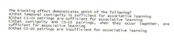 The blocking effect demonstrates which of the following?
A)that temporal contiguity is sufficient for associative learning
B)that CS-US pairings are sufficient for associative learning
C)that contiguity and CS-US pairings, when they occur together, are sufficient for associative learning
D)that CS-US pairings are insufficient for associative learning