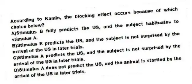 According to Kamin, the blocking effect occurs because of which choice below?
A)Stimulus B fully predicts the US, and the subject habituates to stimulus A.
B)Stimulus B predicts the US, and the subject is not surprised by the arrival of the US in later trials.
C)Stimulus A predicts the US, and the subject is not surprised by the arrival of the US in later trials.
D)Stimulus A does not predict the US, and the animal is startled by the arrival of the US in later trials.