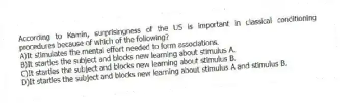 According to Kamin, surprisingness of the US is important in classical conditioning procedures because of which of the following?
A)It stimulates the mental effort needed to form associations.
B)It startles the subject and blocks new learning about stimulus A.
C)It startles the subject and blocks new learning about stimulus B.
D)It startles the subject and blocks new learning about stimulus A and stimulus B.
