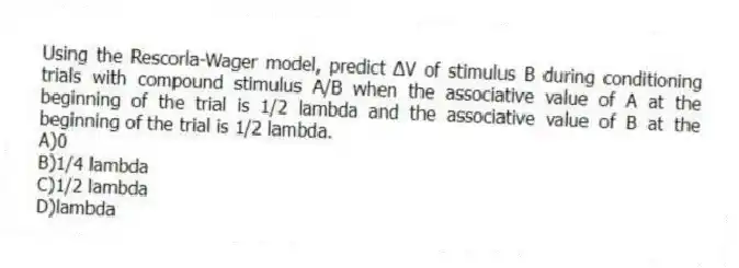 Using the Rescorla-Wager model, predict ∆V of stimulus B during conditioning trials with compound stimulus A/B when the associative value of A at the beginning of the trial is 1/2 lambda and the associative value of B at the beginning of the trial is 1/2 lambda.
A)0
B)1/4 lambda
C)1/2 lambda
D)lambda