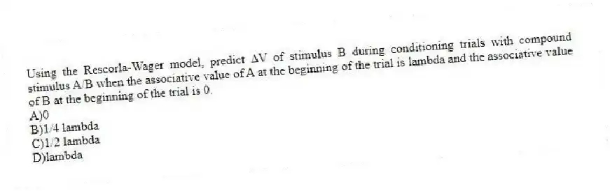 Using the Rescorla-Wager model, predict ∆V of stimulus B during conditioning trials with compound stimulus A/B when the associative value of A at the beginning of the trial is lambda and the associative value of B at the beginning of the trial is 0.
A)0
B)1/4 lambda
C)1/2 lambda
D)lambda