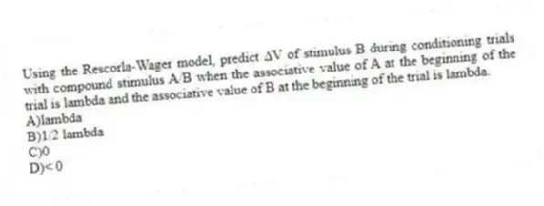 Using the Rescorla-Wager model, predict ∆V of stimulus B during conditioning trials with compound stimulus A/B when the associative value of A at the beginning of the trial is lambda and the associative value of B at the beginning of the trial is lambda.
A)lambda
B)1/2 lambda
C)0
D)< 0