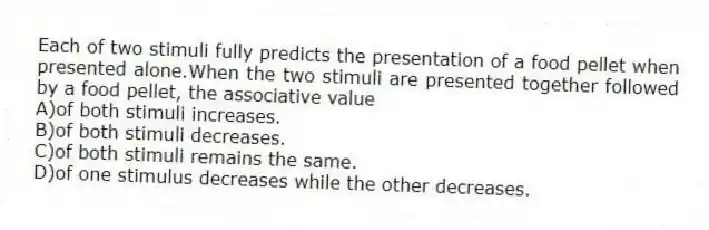 Each of two stimuli fully predicts the presentation of a food pellet when presented alone.When the two stimuli are presented together followed by a food pellet, the associative value
A)of both stimuli increases.
B)of both stimuli decreases.
C)of both stimuli remains the same.
D)of one stimulus decreases while the other decreases.