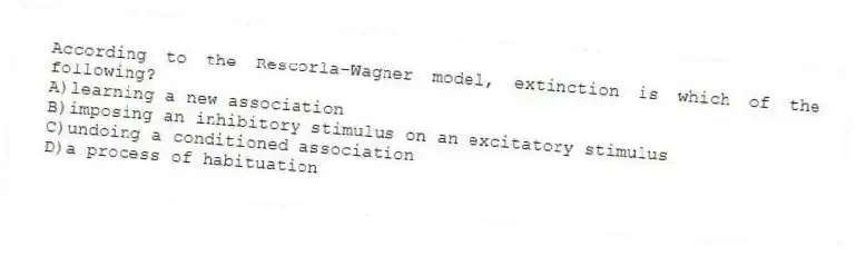 According to the Rescorla-Wagner model, extinction is which of the following?
A)learning a new association
B)imposing an inhibitory stimulus on an excitatory stimulus
C)undoing a conditioned association
D)a process of habituation