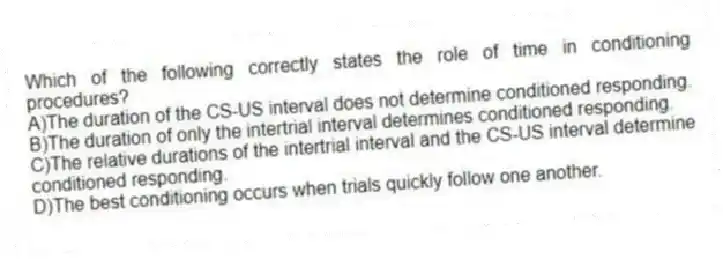 Which of the following correctly states the role of time in conditioning procedures?
A)The duration of the CS-US interval does not determine conditioned responding.
B)The duration of only the intertrial interval determines conditioned responding.
C)The relative durations of the intertrial interval and the CS-US interval determine conditioned responding.
D)The best conditioning occurs when trials quickly follow one another.