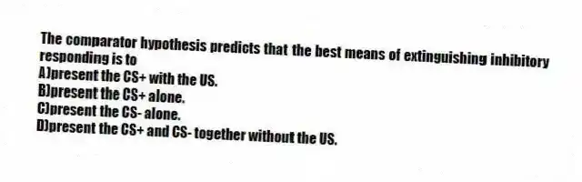 The comparator hypothesis predicts that the best means of extinguishing inhibitory responding is to
A)present the CS+ with the US.
B)present the CS+ alone.
C)present the CS- alone.
D)present the CS+ and CS- together without the US.