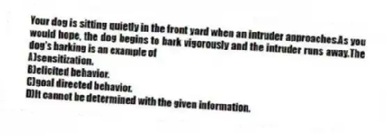 Your dog is sitting quietly in the front yard when an intruder approaches.As you would hope, the dog begins to bark vigorously and the intruder runs away.The dog's barking is an example of
A)sensitization.
B)elicited behavior.
C)goal directed behavior.
D)It cannot be determined with the given information.