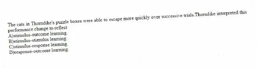 The cats in Thorndike's puzzle boxes were able to escape more quickly over successive trials.Thorndike interpreted this performance change to reflect
A)stimulus-outcome learning.
B)stimulus-stimulus learning.
C)stimulus-response learning.
D)response-outcome learning.