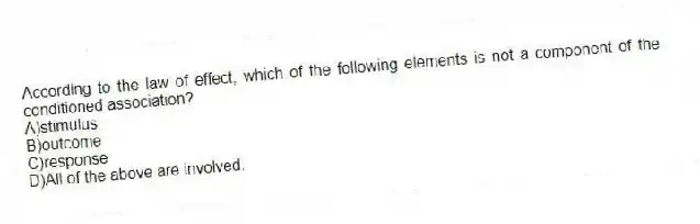 According to the law of effect, which of the following elements is not a component of the conditioned association?
A)stimulus
B)outcome
C)response
D)All of the above are involved.