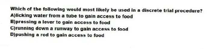 Which of the following would most likely be used in a discrete trial procedure?
A)licking water from a tube to gain access to food
B)pressing a lever to gain access to food
C)running down a runway to gain access to food
D)pushing a rod to gain access to food