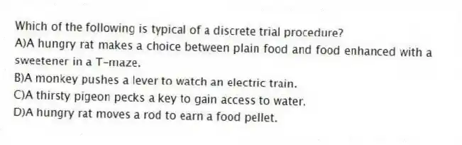 Which of the following is typical of a discrete trial procedure?
A)A hungry rat makes a choice between plain food and food enhanced with a sweetener in a T-maze.
B)A monkey pushes a lever to watch an electric train.
C)A thirsty pigeon pecks a key to gain access to water.
D)A hungry rat moves a rod to earn a food pellet.