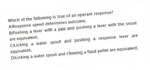 Which of the following is true of an operant response?
A)Response speed determines outcome.
B)Pushing a lever with a paw and pushing a lever with the snout are equivalent.
C)Licking a water spout and pushing a response lever are equivalent.
D)Licking a water spout and chewing a food pellet are equivalent.