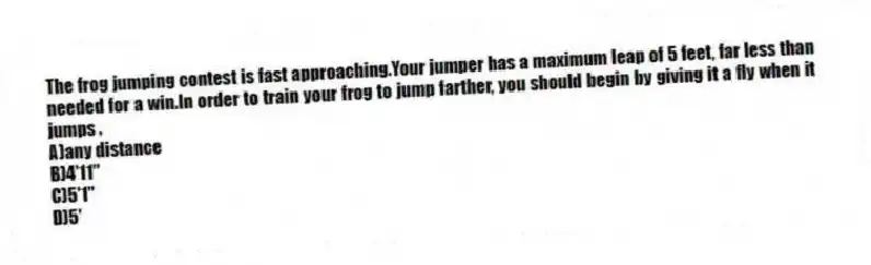 The frog jumping contest is fast approaching.Your jumper has a maximum leap of 5 feet, far less than needed for a win.In order to train your frog to jump farther, you should begin by giving it a fly when it jumps .
A)any distance
B)4'11"
C)5'1"
D)5'