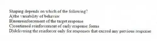 Shaping depends on which of the following?
A)the variability of behavior
B)nonreinforcement of the target response
C)continued reinforcement of early response forms
D)delivering the reinforcer only for responses that exceed any previous response