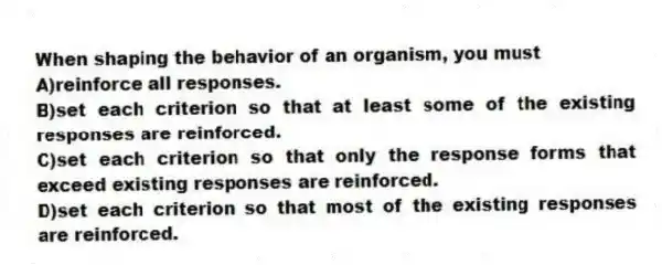 When shaping the behavior of an organism, you must
A)reinforce all responses.
B)set each criterion so that at least some of the existing responses are reinforced.
C)set each criterion so that only the response forms that exceed existing responses are reinforced.
D)set each criterion so that most of the existing responses are reinforced.